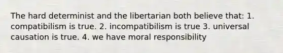 The hard determinist and the libertarian both believe that: 1. compatibilism is true. 2. incompatibilism is true 3. universal causation is true. 4. we have moral responsibility