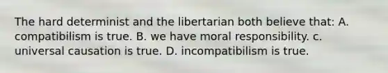 The hard determinist and the libertarian both believe that: A. compatibilism is true. B. we have moral responsibility. c. universal causation is true. D. incompatibilism is true.