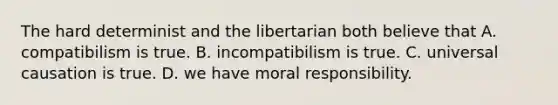 The hard determinist and the libertarian both believe that A. compatibilism is true. B. incompatibilism is true. C. universal causation is true. D. we have moral responsibility.