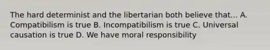 The hard determinist and the libertarian both believe that... A. Compatibilism is true B. Incompatibilism is true C. Universal causation is true D. We have moral responsibility