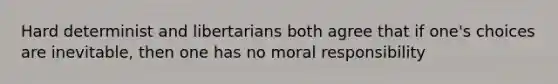 Hard determinist and libertarians both agree that if one's choices are inevitable, then one has no moral responsibility