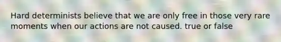 Hard determinists believe that we are only free in those very rare moments when our actions are not caused. true or false