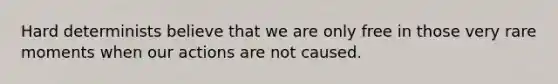 Hard determinists believe that we are only free in those very rare moments when our actions are not caused.