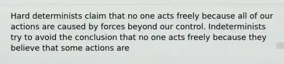 Hard determinists claim that no one acts freely because all of our actions are caused by forces beyond our control. Indeterminists try to avoid the conclusion that no one acts freely because they believe that some actions are