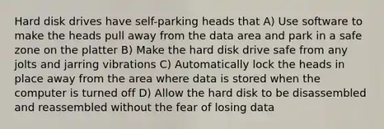 Hard disk drives have self-parking heads that A) Use software to make the heads pull away from the data area and park in a safe zone on the platter B) Make the hard disk drive safe from any jolts and jarring vibrations C) Automatically lock the heads in place away from the area where data is stored when the computer is turned off D) Allow the hard disk to be disassembled and reassembled without the fear of losing data