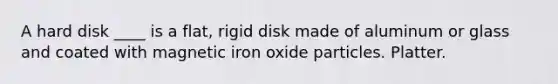 A hard disk ____ is a flat, rigid disk made of aluminum or glass and coated with magnetic iron oxide particles. Platter.