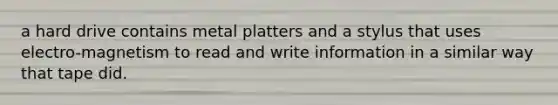 a hard drive contains metal platters and a stylus that uses electro-magnetism to read and write information in a similar way that tape did.
