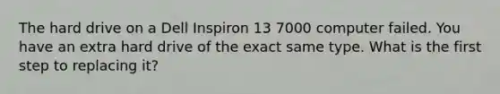 The hard drive on a Dell Inspiron 13 7000 computer failed. You have an extra hard drive of the exact same type. What is the first step to replacing it?