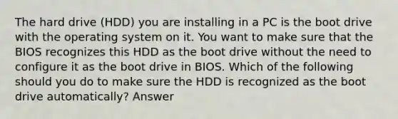 The hard drive (HDD) you are installing in a PC is the boot drive with the operating system on it. You want to make sure that the BIOS recognizes this HDD as the boot drive without the need to configure it as the boot drive in BIOS. Which of the following should you do to make sure the HDD is recognized as the boot drive automatically? Answer