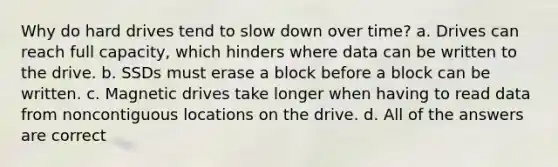 Why do hard drives tend to slow down over time? a. Drives can reach full capacity, which hinders where data can be written to the drive. b. SSDs must erase a block before a block can be written. c. Magnetic drives take longer when having to read data from noncontiguous locations on the drive. d. All of the answers are correct