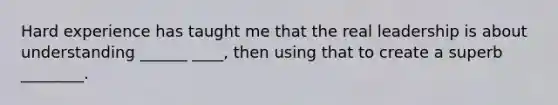 Hard experience has taught me that the real leadership is about understanding ______ ____, then using that to create a superb ________.