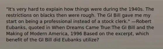 "It's very hard to explain how things were during the 1940s. The restrictions on blacks then were rough. The GI Bill gave me my start on being a professional instead of a stock clerk." —Robert Eubanks, quoted in When Dreams Came True:The GI Bill and the Making of Modern America, 1996 Based on the excerpt, which benefit of the GI Bill did Eubanks utilize?