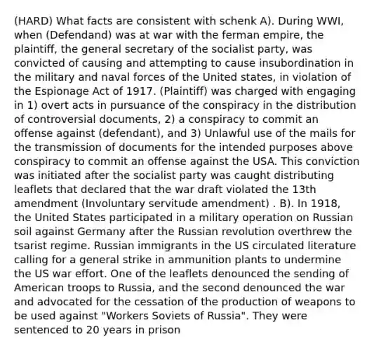 (HARD) What facts are consistent with schenk A). During WWI, when (Defendand) was at war with the ferman empire, the plaintiff, the general secretary of the socialist party, was convicted of causing and attempting to cause insubordination in the military and naval forces of the United states, in violation of the Espionage Act of 1917. (Plaintiff) was charged with engaging in 1) overt acts in pursuance of the conspiracy in the distribution of controversial documents, 2) a conspiracy to commit an offense against (defendant), and 3) Unlawful use of the mails for the transmission of documents for the intended purposes above conspiracy to commit an offense against the USA. This conviction was initiated after the socialist party was caught distributing leaflets that declared that the war draft violated the 13th amendment (Involuntary servitude amendment) . B). In 1918, the United States participated in a military operation on Russian soil against Germany after the Russian revolution overthrew the tsarist regime. Russian immigrants in the US circulated literature calling for a general strike in ammunition plants to undermine the US war effort. One of the leaflets denounced the sending of American troops to Russia, and the second denounced the war and advocated for the cessation of the production of weapons to be used against "Workers Soviets of Russia". They were sentenced to 20 years in prison