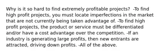 Why is it so hard to find extremely profitable​ projects? ​ -To find high profit​ projects, you must locate imperfections in the market that are not currently being taken advantage of. -To find high profit​ projects, the product or service must be differentiated​ and/or have a cost advantage over the competition. -If an industry is generating large​ profits, then new entrants are​ attracted, driving down profits. -All of the above.