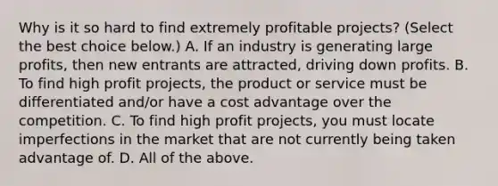 Why is it so hard to find extremely profitable​ projects? ​(Select the best choice​ below.) A. If an industry is generating large​ profits, then new entrants are​ attracted, driving down profits. B. To find high profit​ projects, the product or service must be differentiated​ and/or have a cost advantage over the competition. C. To find high profit​ projects, you must locate imperfections in the market that are not currently being taken advantage of. D. All of the above.