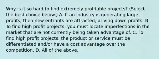 Why is it so hard to find extremely profitable​ projects? ​(Select the best choice​ below.) A. If an industry is generating large​ profits, then new entrants are​ attracted, driving down profits. B. To find high profit​ projects, you must locate imperfections in the market that are not currently being taken advantage of. C. To find high profit​ projects, the product or service must be differentiated​ and/or have a cost advantage over the competition. D. All of the above.