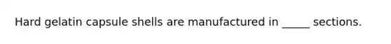 Hard gelatin capsule shells are manufactured in _____ sections.