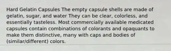 Hard Gelatin Capsules The empty capsule shells are made of gelatin, sugar, and water They can be clear, colorless, and essentially tasteless. Most commercially available medicated capsules contain combinations of colorants and opaquants to make them distinctive, many with caps and bodies of (similar/different) colors.