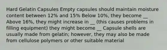 Hard Gelatin Capsules Empty capsules should maintain moisture content between 12% and 15% Below 10%, they become __ Above 16%, they might increase in __ (this causes problems in filling equipment) they might become __ Capsule shells are usually made from gelatin; however, they may also be made from cellulose polymers or other suitable material