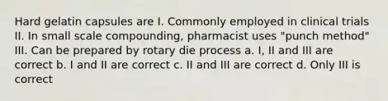 Hard gelatin capsules are I. Commonly employed in clinical trials II. In small scale compounding, pharmacist uses "punch method" III. Can be prepared by rotary die process a. I, II and III are correct b. I and II are correct c. II and III are correct d. Only III is correct