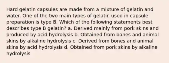 Hard gelatin capsules are made from a mixture of gelatin and water. One of the two main types of gelatin used in capsule preparation is type B. Which of the following statements best describes type B gelatin? a. Derived mainly from pork skins and produced by acid hydrolysis b. Obtained from bones and animal skins by alkaline hydrolysis c. Derived from bones and animal skins by acid hydrolysis d. Obtained from pork skins by alkaline hydrolysis