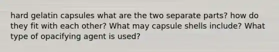 hard gelatin capsules what are the two separate parts? how do they fit with each other? What may capsule shells include? What type of opacifying agent is used?