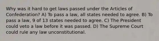 Why was it hard to get laws passed under the Articles of Confederation? A) To pass a law, all states needed to agree. B) To pass a law, 9 of 13 states needed to agree. C) The President could veto a law before it was passed. D) The Supreme Court could rule any law unconstitutional.