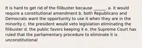 It is hard to get rid of the filibuster because ______. a. it would require a constitutional amendment b. both Republicans and Democrats want the opportunity to use it when they are in the minority c. the president would veto legislation eliminating the filibuster d. the public favors keeping it e. the Supreme Court has ruled that the parliamentary procedure to eliminate it is unconstitutional