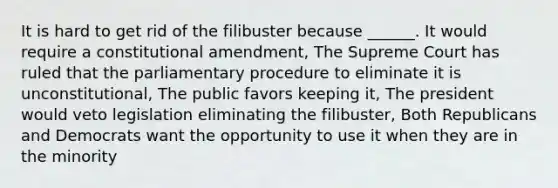 It is hard to get rid of the filibuster because ______. It would require a constitutional amendment, The Supreme Court has ruled that the parliamentary procedure to eliminate it is unconstitutional, The public favors keeping it, The president would veto legislation eliminating the filibuster, Both Republicans and Democrats want the opportunity to use it when they are in the minority