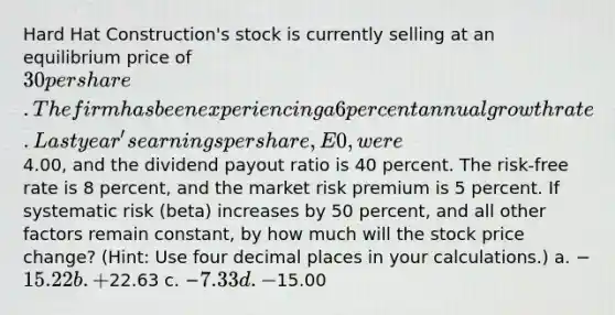 Hard Hat Construction's stock is currently selling at an equilibrium price of 30 per share. The firm has been experiencing a 6 percent annual growth rate. Last year's earnings per share, E0, were4.00, and the dividend payout ratio is 40 percent. The risk-free rate is 8 percent, and the market risk premium is 5 percent. If systematic risk (beta) increases by 50 percent, and all other factors remain constant, by how much will the stock price change? (Hint: Use four decimal places in your calculations.) a. −15.22 b. +22.63 c. −7.33 d. −15.00