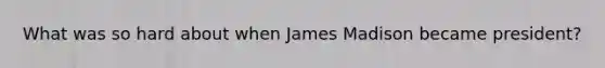 What was so hard about when James Madison became president?