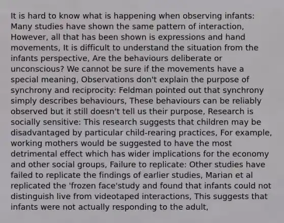 It is hard to know what is happening when observing infants: Many studies have shown the same pattern of interaction, However, all that has been shown is expressions and hand movements, It is difficult to understand the situation from the infants perspective, Are the behaviours deliberate or unconscious? We cannot be sure if the movements have a special meaning, Observations don't explain the purpose of synchrony and reciprocity: Feldman pointed out that synchrony simply describes behaviours, These behaviours can be reliably observed but it still doesn't tell us their purpose, Research is socially sensitive: This research suggests that children may be disadvantaged by particular child-rearing practices, For example, working mothers would be suggested to have the most detrimental effect which has wider implications for the economy and other social groups, Failure to replicate: Other studies have failed to replicate the findings of earlier studies, Marian et al replicated the 'frozen face'study and found that infants could not distinguish live from videotaped interactions, This suggests that infants were not actually responding to the adult,