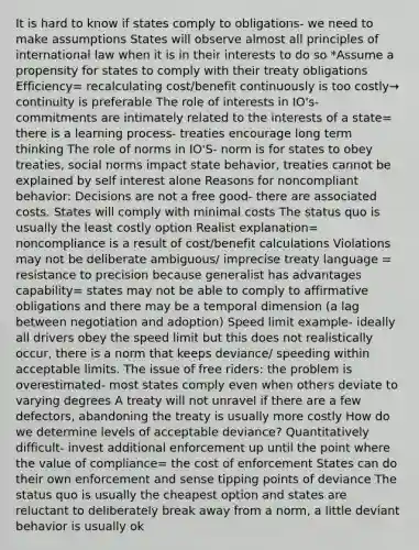 It is hard to know if states comply to obligations- we need to make assumptions States will observe almost all principles of international law when it is in their interests to do so *Assume a propensity for states to comply with their treaty obligations Efficiency= recalculating cost/benefit continuously is too costly→ continuity is preferable The role of interests in IO's- commitments are intimately related to the interests of a state= there is a learning process- treaties encourage long term thinking The role of norms in IO'S- norm is for states to obey treaties, social norms impact state behavior, treaties cannot be explained by self interest alone Reasons for noncompliant behavior: Decisions are not a free good- there are associated costs. States will comply with minimal costs The status quo is usually the least costly option Realist explanation= noncompliance is a result of cost/benefit calculations Violations may not be deliberate ambiguous/ imprecise treaty language = resistance to precision because generalist has advantages capability= states may not be able to comply to affirmative obligations and there may be a temporal dimension (a lag between negotiation and adoption) Speed limit example- ideally all drivers obey the speed limit but this does not realistically occur, there is a norm that keeps deviance/ speeding within acceptable limits. The issue of free riders: the problem is overestimated- most states comply even when others deviate to varying degrees A treaty will not unravel if there are a few defectors, abandoning the treaty is usually more costly How do we determine levels of acceptable deviance? Quantitatively difficult- invest additional enforcement up until the point where the value of compliance= the cost of enforcement States can do their own enforcement and sense <a href='https://www.questionai.com/knowledge/k5tSsYhlRs-tipping-points' class='anchor-knowledge'>tipping points</a> of deviance The status quo is usually the cheapest option and states are reluctant to deliberately break away from a norm, a little deviant behavior is usually ok