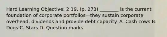 Hard Learning Objective: 2 19. (p. 273) ________ is the current foundation of corporate portfolios—they sustain corporate overhead, dividends and provide debt capacity. A. Cash cows B. Dogs C. Stars D. Question marks