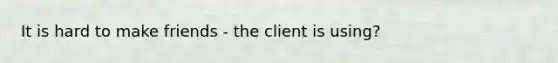 It is hard to make friends - the client is using?