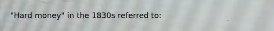 "Hard money" in the 1830s referred to: