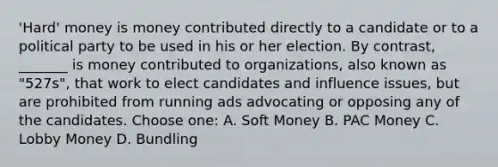 'Hard' money is money contributed directly to a candidate or to a political party to be used in his or her election. By contrast, _______ is money contributed to organizations, also known as "527s", that work to elect candidates and influence issues, but are prohibited from running ads advocating or opposing any of the candidates. Choose one: A. Soft Money B. PAC Money C. Lobby Money D. Bundling