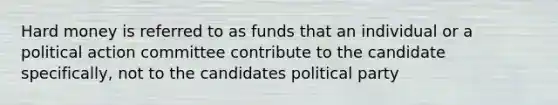 Hard money is referred to as funds that an individual or a political action committee contribute to the candidate specifically, not to the candidates political party