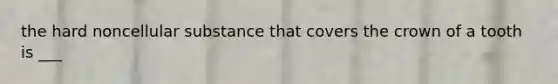 the hard noncellular substance that covers the crown of a tooth is ___