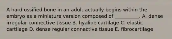 A hard ossified bone in an adult actually begins within the embryo as a miniature version composed of __________. A. dense irregular connective tissue B. hyaline cartilage C. elastic cartilage D. dense regular connective tissue E. fibrocartilage