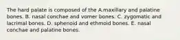 The hard palate is composed of the A.maxillary and palatine bones. B. nasal conchae and vomer bones. C. zygomatic and lacrimal bones. D. sphenoid and ethmoid bones. E. nasal conchae and palatine bones.