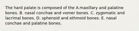 The hard palate is composed of the A.maxillary and palatine bones. B. nasal conchae and vomer bones. C. zygomatic and lacrimal bones. D. sphenoid and ethmoid bones. E. nasal conchae and palatine bones.