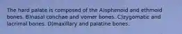 The hard palate is composed of the A)sphenoid and ethmoid bones. B)nasal conchae and vomer bones. C)zygomatic and lacrimal bones. D)maxillary and palatine bones.