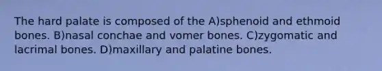 The hard palate is composed of the A)sphenoid and ethmoid bones. B)nasal conchae and vomer bones. C)zygomatic and lacrimal bones. D)maxillary and palatine bones.