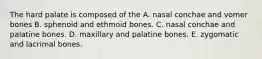 The hard palate is composed of the A. nasal conchae and vomer bones B. sphenoid and ethmoid bones. C. nasal conchae and palatine bones. D. maxillary and palatine bones. E. zygomatic and lacrimal bones.