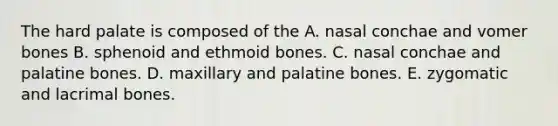 The hard palate is composed of the A. nasal conchae and vomer bones B. sphenoid and ethmoid bones. C. nasal conchae and palatine bones. D. maxillary and palatine bones. E. zygomatic and lacrimal bones.