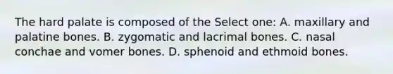 The hard palate is composed of the Select one: A. maxillary and palatine bones. B. zygomatic and lacrimal bones. C. nasal conchae and vomer bones. D. sphenoid and ethmoid bones.