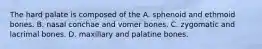 The hard palate is composed of the A. sphenoid and ethmoid bones. B. nasal conchae and vomer bones. C. zygomatic and lacrimal bones. D. maxillary and palatine bones.