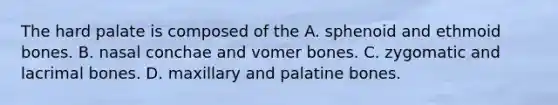 The hard palate is composed of the A. sphenoid and ethmoid bones. B. nasal conchae and vomer bones. C. zygomatic and lacrimal bones. D. maxillary and palatine bones.