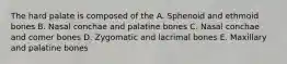 The hard palate is composed of the A. Sphenoid and ethmoid bones B. Nasal conchae and palatine bones C. Nasal conchae and comer bones D. Zygomatic and lacrimal bones E. Maxillary and palatine bones